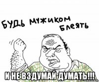  и не вздумай думать!!!