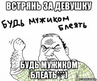 встрянь за девушку будь мужиком блеать***)
