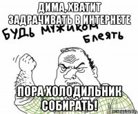 дима, хватит задрачивать в интернете пора холодильник собирать!