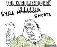 ты ахуел меня с ней чводить 