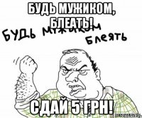 будь мужиком, блеать! сдай 5 грн!