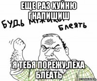 еще раз хуйню гнапишиш я тебя порежу,леха блеать