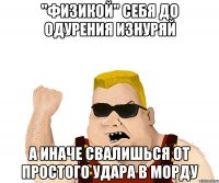 "физикой" себя до одурения изнуряй а иначе свалишься от простого удара в морду