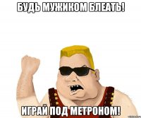 будь мужиком блеать! играй под метроном!