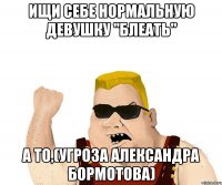 ищи себе нормальную девушку "блеать" а то,(угроза александра бормотова)