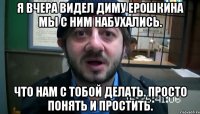 я вчера видел диму ерошкина мы с ним набухались. что нам с тобой делать. просто понять и простить.