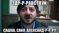 здр-р-равствуй, сашка, саня, александ-р-р-р!!