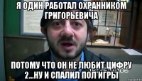 я один работал охранником григорьевича потому что он не любит цифру 2...ну и спалил пол игры