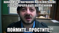 какая мусогка?какой магазин?какие 23 года?вчера был выпусконой поймите...простите...