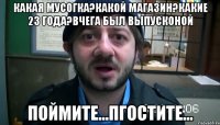 какая мусогка?какой магазин?какие 23 года?вчега был выпусконой поймите...пгостите...