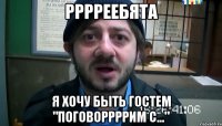 рррреебята я хочу быть гостем "поговоррррим с..."