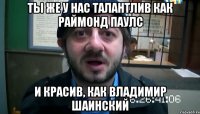 ты же у нас талантлив как раймонд паулс и красив, как владимир шаинский