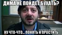 дима не пойдет бухать? ну что-что... понять и простить