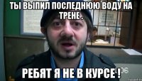 ты выпил последнюю воду на трене . ребят я не в курсе !