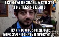 если ты не знаешь кто это то у тебя не было " ну и что с тобой делать бородач ? понять и простить ! "