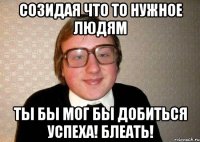 созидая что то нужное людям ты бы мог бы добиться успеха! блеать!