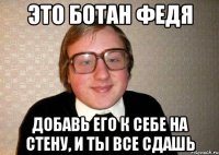 это ботан федя добавь его к себе на стену, и ты все сдашь