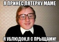 я принес,пятерку маме я ублюдок,я с прыщами!