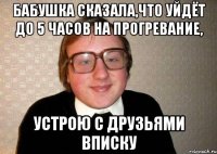 бабушка сказала,что уйдёт до 5 часов на прогревание, устрою с друзьями вписку