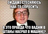 ой,даже стесняюсь как-то спросить а это правда что вадим в штаны насрал в машине?