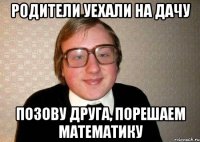 родители уехали на дачу позову друга, порешаем математику