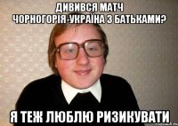 дивився матч чорногорія-україна з батьками? я теж люблю ризикувати