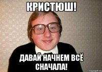 кристюш! давай начнем всё сначала!