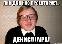 пни для нас проектирует.. денис!!!ура!