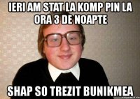 ieri am stat la komp pin la ora 3 de noapte shap so trezit bunikmea