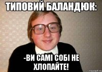 типовий баландюк: -ви самі собі не хлопайте!