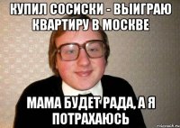 купил сосиски - выиграю квартиру в москве мама будет рада, а я потрахаюсь