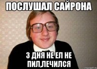 послушал сайрона 3 дня не ел не пил,лечился