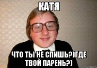 катя что ты не спишь?)где твой парень?)