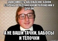 зависимость-нахождение одной стороны в подчиненном положении у другой а не ваши тачки, бабосы и тёлочки