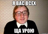 я вас всех ща урою