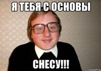 я тебя с основы снесу!!!