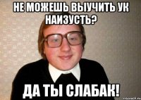 не можешь выучить ук наизусть? да ты слабак!