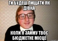 ти будеш пищати як дівка коли я займу твоє бюджетне місце