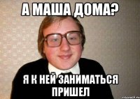 а маша дома? я к ней заниматься пришел