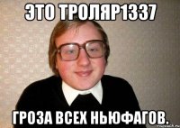 это троляр1337 гроза всех ньюфагов.