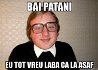 bai patani eu tot vreu laba ca la asaf