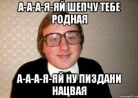 а-а-а-я-яй шепчу тебе родная а-а-а-я-яй ну пиздани нацвая