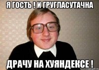 я гость ! и гругласутачна драчу на хуяндексе !