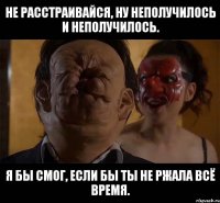 Не расстраивайся, ну неполучилось и неполучилось. Я бы смог, если бы ты не ржала всё время.