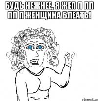 будь нежнее, я жеп п пп пп п женщина блеать! 