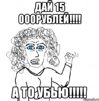 дай 15 000рублей!!! а то убью!!!