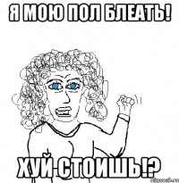 я мою пол блеать! хуй стоишь!?