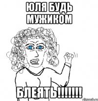 юля будь мужиком блеять!!!