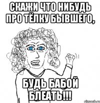 скажи что нибудь про тёлку бывшего, будь бабой блеать!!!