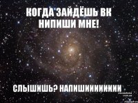 КОГДА ЗАЙДЁШЬ ВК НИПИШИ МНЕ! СЛЫШИШЬ? НАПИШИИИИИИИИ